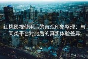 红桃影视使用后的直观印象整理：与同类平台对比后的真实体验差异