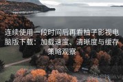 连续使用一段时间后再看柚子影视电脑版下载：加载速度、清晰度与缓存策略观察
