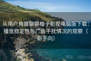 从用户角度聊聊柚子影视电脑版下载：播放稳定性与广告干扰情况的观察（新手向）