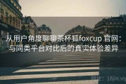 从用户角度聊聊茶杯狐foxcup 官网：与同类平台对比后的真实体验差异