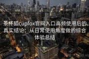 茶杯狐cupfox官网入口高频使用后的真实结论：从日常使用角度做的综合体验总结