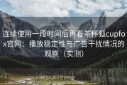 连续使用一段时间后再看茶杯狐cupfox官网：播放稳定性与广告干扰情况的观察（实测）