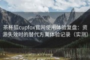 茶杯狐cupfox官网使用体验复盘：资源失效时的替代方案体验记录（实测）
