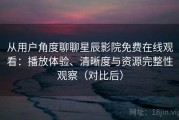 从用户角度聊聊星辰影院免费在线观看：播放体验、清晰度与资源完整性观察（对比后）