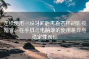 连续使用一段时间后再看茶杯胡影视网官：在手机与电脑端的使用差异与稳定性表现