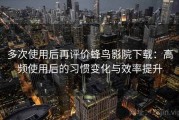 多次使用后再评价蜂鸟影院下载：高频使用后的习惯变化与效率提升