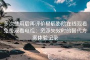 多次使用后再评价星辰影院在线观看免费观看电视：资源失效时的替代方案体验记录