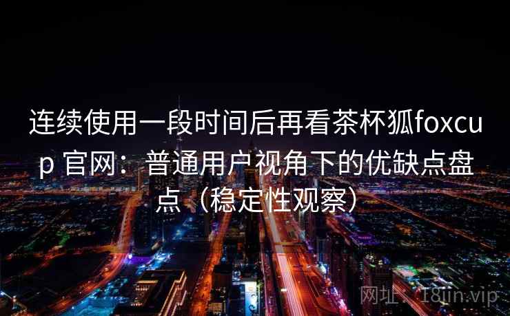 连续使用一段时间后再看茶杯狐foxcup 官网：普通用户视角下的优缺点盘点（稳定性观察）