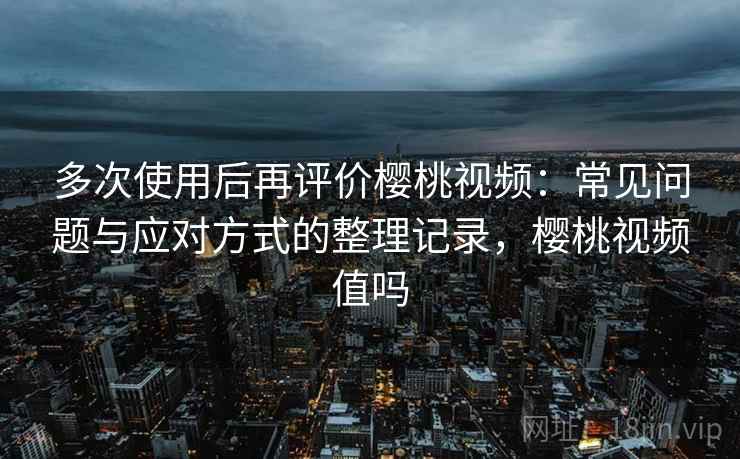 多次使用后再评价樱桃视频：常见问题与应对方式的整理记录，樱桃视频值吗