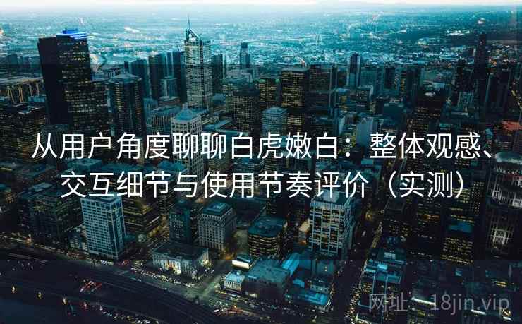从用户角度聊聊白虎嫩白：整体观感、交互细节与使用节奏评价（实测）