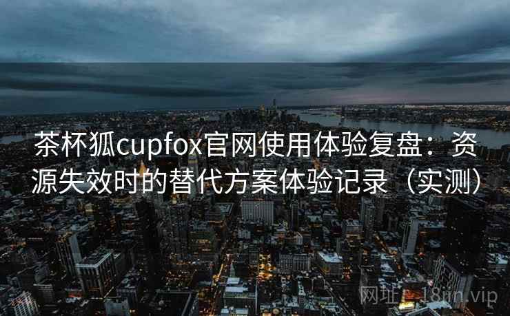 茶杯狐cupfox官网使用体验复盘:资源失效时的替代方案体验记录(实测) 茶杯狐cupfox官网使用体验复盘:资源失效时的替代方案体验记录(实测)