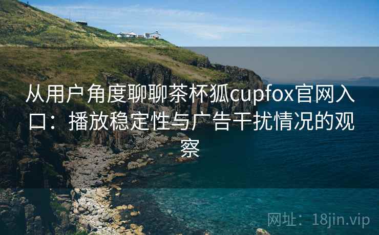 从用户角度聊聊茶杯狐cupfox官网入口:播放稳定性与广告干扰情况的观察 从用户角度聊聊茶杯狐cupfox官网入口:播放稳定性与广告干扰情况的观察