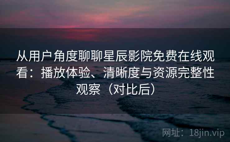 从用户角度聊聊星辰影院免费在线观看：播放体验、清晰度与资源完整性观察（对比后）