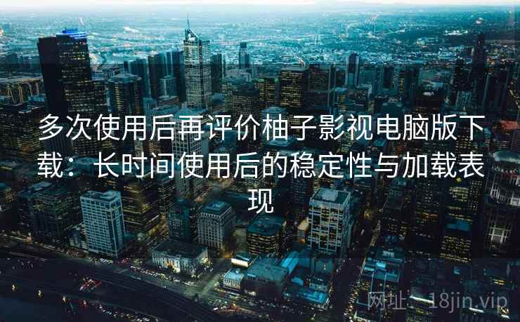 多次使用后再评价柚子影视电脑版下载：长时间使用后的稳定性与加载表现