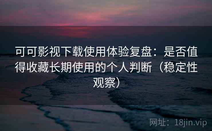 可可影视下载使用体验复盘：是否值得收藏长期使用的个人判断（稳定性观察）