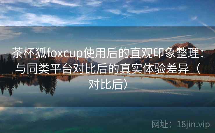 茶杯狐foxcup使用后的直观印象整理:与同类平台对比后的真实体验差异(对比后) 茶杯狐foxcup使用后的直观印象整理:与同类平台对比后的真实体验差异(对比后)