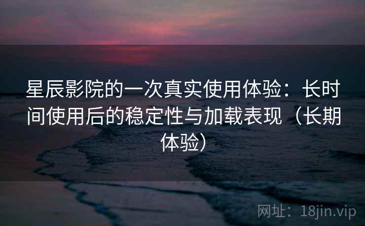 星辰影院的一次真实使用体验：长时间使用后的稳定性与加载表现（长期体验）