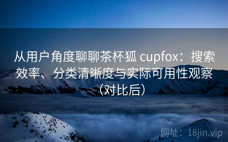 从用户角度聊聊茶杯狐 cupfox：搜索效率、分类清晰度与实际可用性观察（对比后）