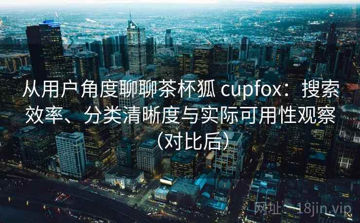 从用户角度聊聊茶杯狐 cupfox：搜索效率、分类清晰度与实际可用性观察（对比后）
