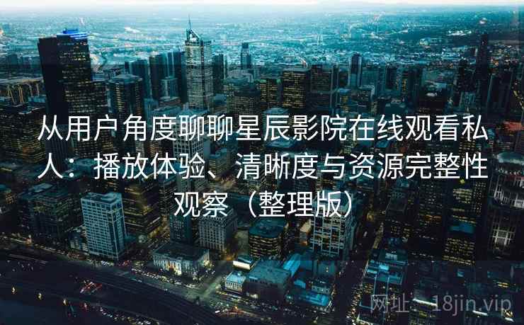 从用户角度聊聊星辰影院在线观看私人：播放体验、清晰度与资源完整性观察（整理版）