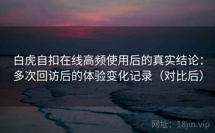 白虎自扣在线高频使用后的真实结论：多次回访后的体验变化记录（对比后）