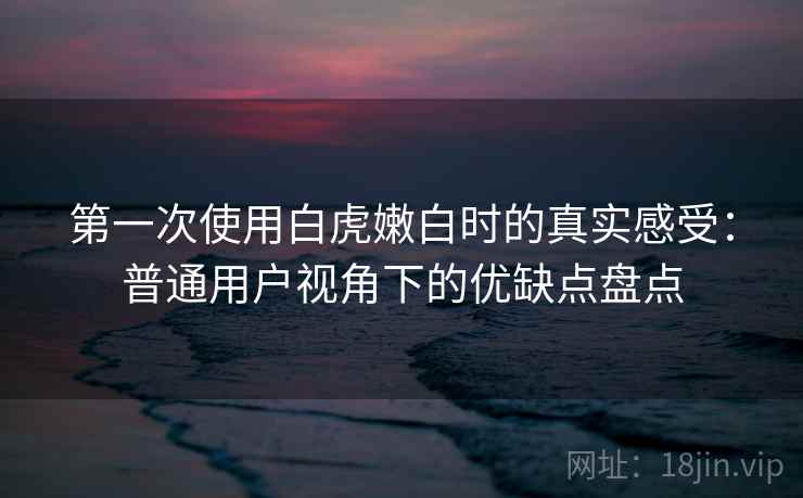 第一次使用白虎嫩白时的真实感受：普通用户视角下的优缺点盘点