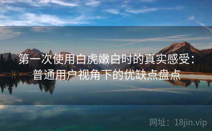 第一次使用白虎嫩白时的真实感受：普通用户视角下的优缺点盘点