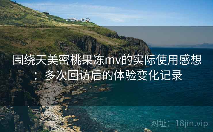 围绕天美密桃果冻mv的实际使用感想：多次回访后的体验变化记录