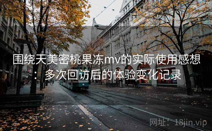 围绕天美密桃果冻mv的实际使用感想：多次回访后的体验变化记录