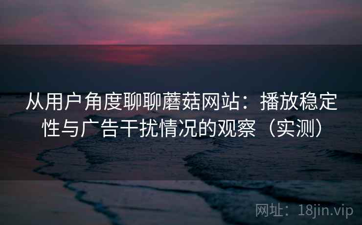 从用户角度聊聊蘑菇网站：播放稳定性与广告干扰情况的观察（实测）