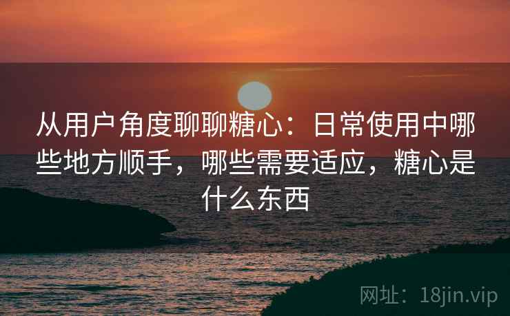 从用户角度聊聊糖心：日常使用中哪些地方顺手，哪些需要适应，糖心是什么东西