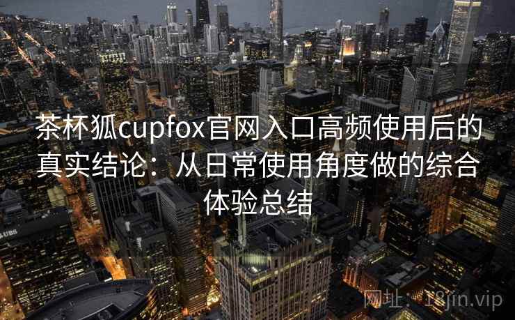 茶杯狐cupfox官网入口高频使用后的真实结论：从日常使用角度做的综合体验总结