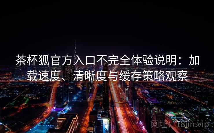 茶杯狐官方入口不完全体验说明：加载速度、清晰度与缓存策略观察