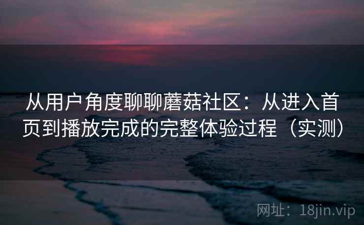 从用户角度聊聊蘑菇社区：从进入首页到播放完成的完整体验过程（实测）