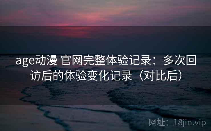 age动漫 官网完整体验记录：多次回访后的体验变化记录（对比后）