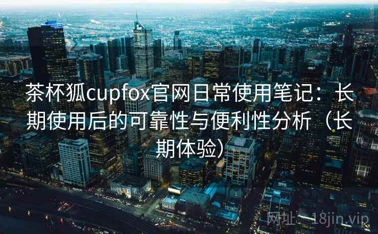 茶杯狐cupfox官网日常使用笔记：长期使用后的可靠性与便利性分析（长期体验）