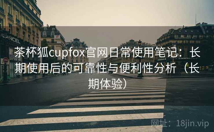 茶杯狐cupfox官网日常使用笔记：长期使用后的可靠性与便利性分析（长期体验）