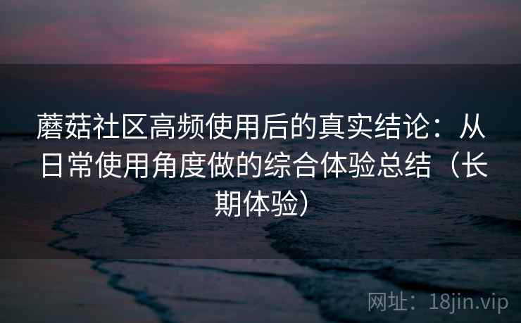 蘑菇社区高频使用后的真实结论:从日常使用角度做的综合体验总结(长期体验) 蘑菇社区高频使用后的真实结论:从日常使用角度做的综合体验总结(长期体验)