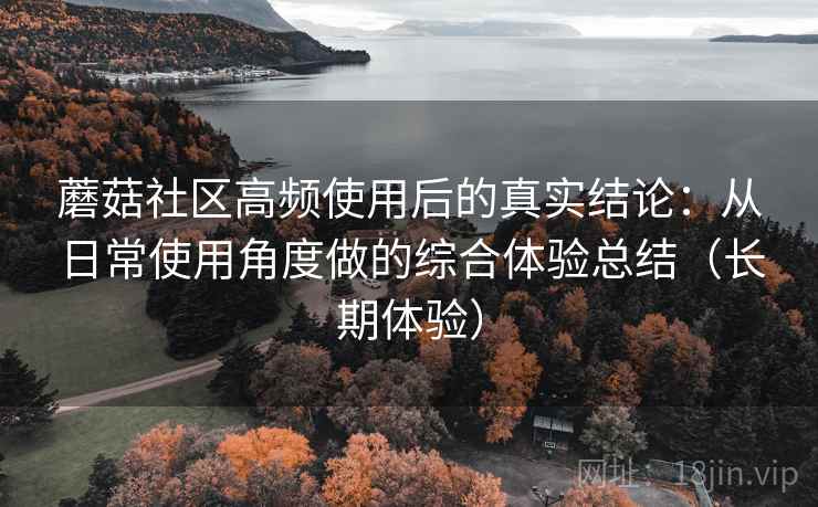 蘑菇社区高频使用后的真实结论:从日常使用角度做的综合体验总结(长期体验) 蘑菇社区高频使用后的真实结论:从日常使用角度做的综合体验总结(长期体验)