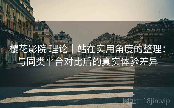 樱花影院 理论｜站在实用角度的整理：与同类平台对比后的真实体验差异