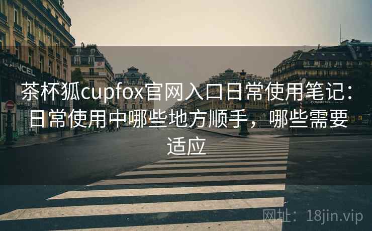茶杯狐cupfox官网入口日常使用笔记:日常使用中哪些地方顺手,哪些需要适应 茶杯狐cupfox官网入口日常使用笔记:日常使用中哪些地方顺手,哪些需要适应