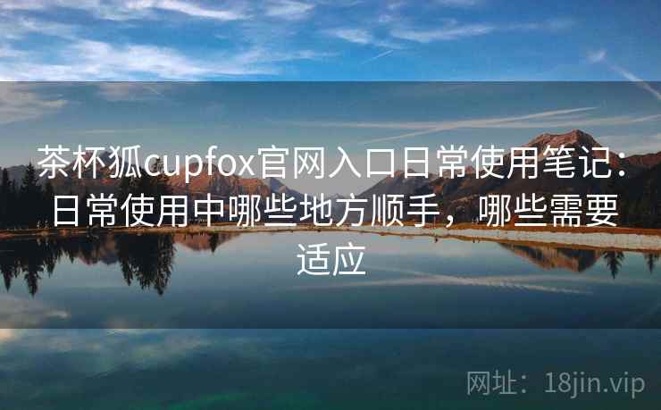 茶杯狐cupfox官网入口日常使用笔记:日常使用中哪些地方顺手,哪些需要适应 茶杯狐cupfox官网入口日常使用笔记:日常使用中哪些地方顺手,哪些需要适应