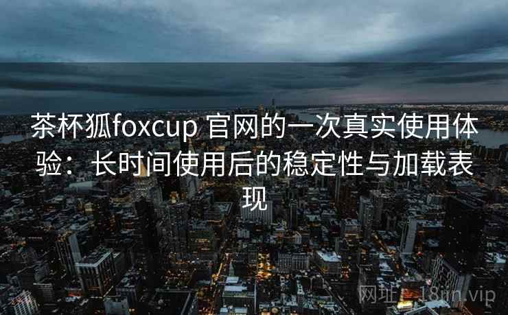 茶杯狐foxcup 官网的一次真实使用体验:长时间使用后的稳定性与加载表现 茶杯狐foxcup 官网的一次真实使用体验:长时间使用后的稳定性与加载表现