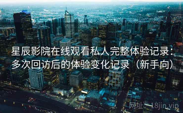 星辰影院在线观看私人完整体验记录：多次回访后的体验变化记录（新手向）