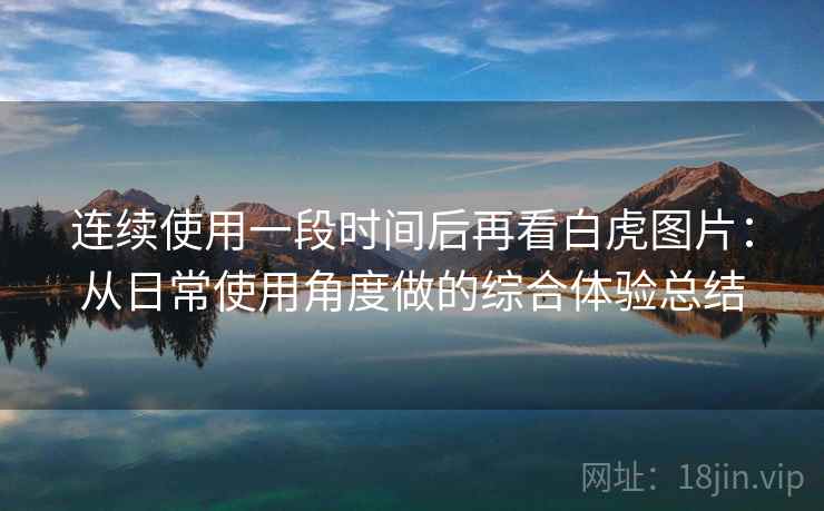 连续使用一段时间后再看白虎图片：从日常使用角度做的综合体验总结