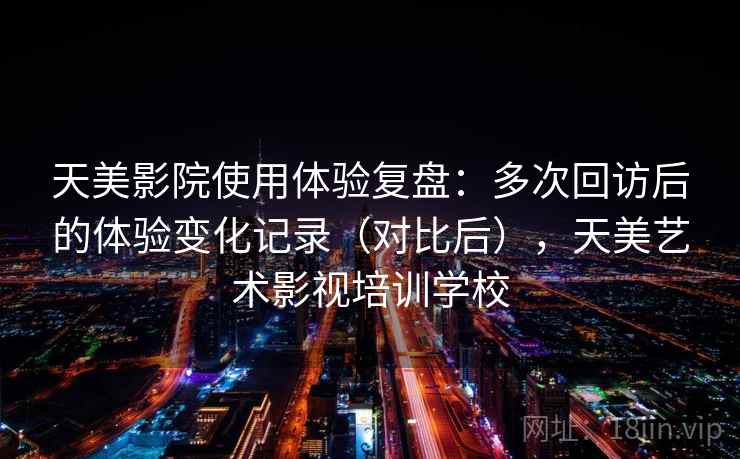 天美影院使用体验复盘:多次回访后的体验变化记录(对比后),天美艺术影视培训学校 天美影院使用体验复盘:多次回访后的体验变化记录(对比后),天美艺术影视培训学校