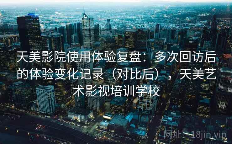 天美影院使用体验复盘:多次回访后的体验变化记录(对比后),天美艺术影视培训学校 天美影院使用体验复盘:多次回访后的体验变化记录(对比后),天美艺术影视培训学校