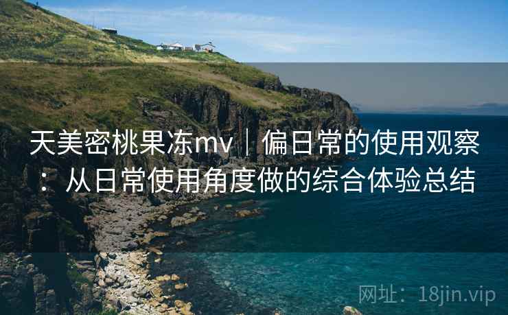 天美密桃果冻mv|偏日常的使用观察:从日常使用角度做的综合体验总结 天美密桃果冻mv|偏日常的使用观察:从日常使用角度做的综合体验总结
