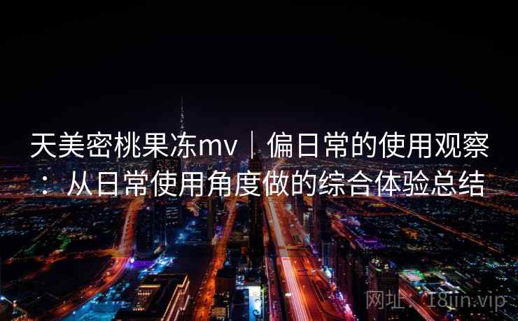 天美密桃果冻mv|偏日常的使用观察:从日常使用角度做的综合体验总结 天美密桃果冻mv|偏日常的使用观察:从日常使用角度做的综合体验总结