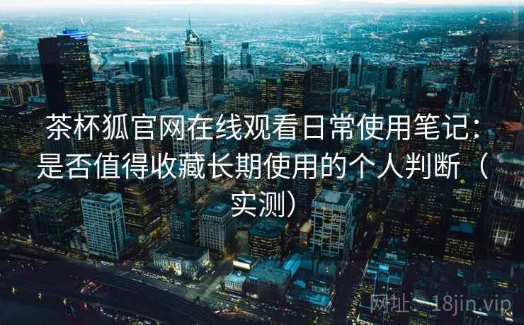 茶杯狐官网在线观看日常使用笔记:是否值得收藏长期使用的个人判断(实测) 茶杯狐官网在线观看日常使用笔记:是否值得收藏长期使用的个人判断(实测)